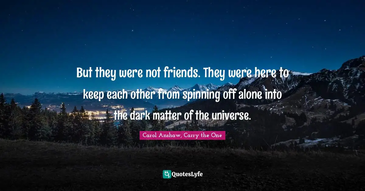 But they were not friends. They were here to keep each other from spinning off alone into the dark matter of the universe.