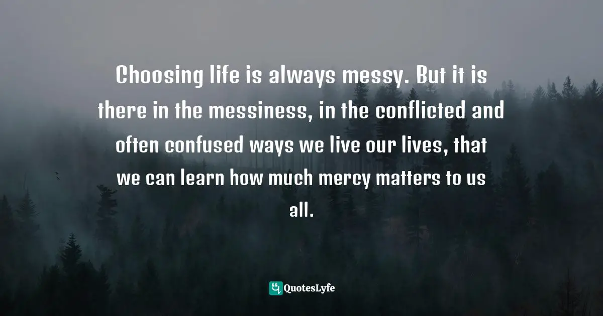Choosing life is always messy. But it is there in the messiness, in the conflicted and often confused ways we live our lives, that we can learn how much mercy matters to us all.