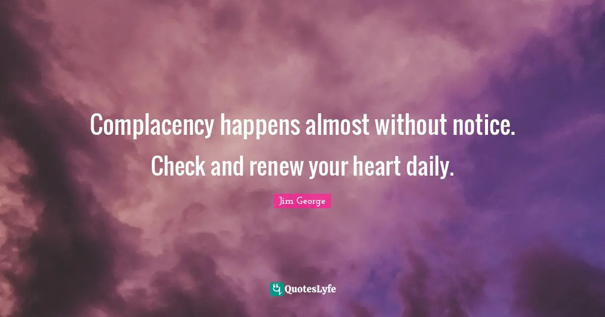 Complacency happens almost without notice. Check and renew your heart daily.