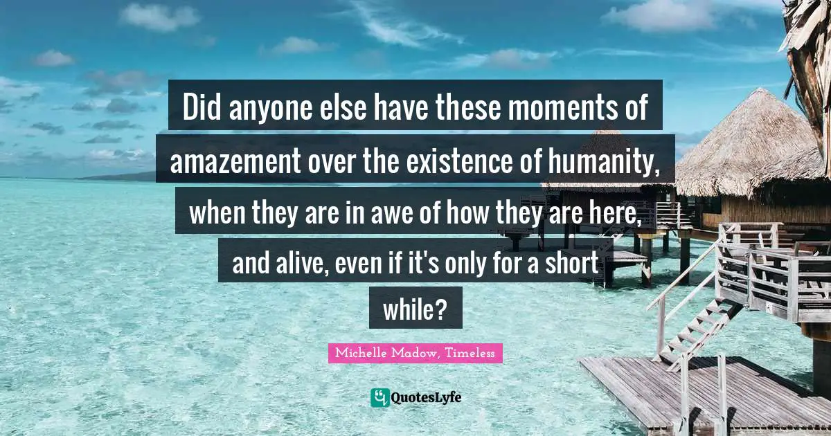 Did anyone else have these moments of amazement over the existence of humanity, when they are in awe of how they are here, and alive, even if it's only for a short while?
