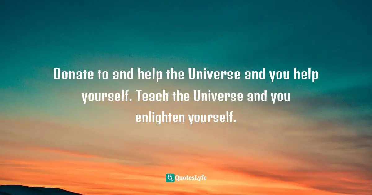 Donate to and help the Universe and you help yourself. Teach the Universe and you enlighten yourself.
