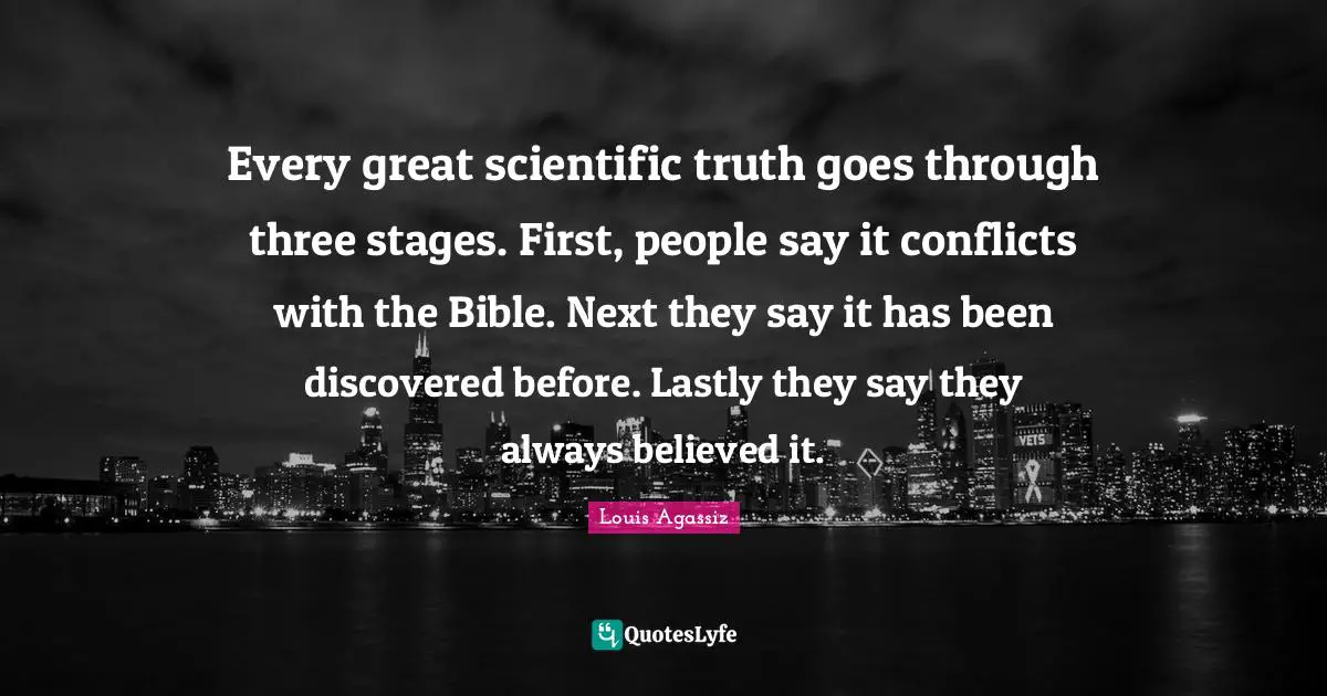 Every great scientific truth goes through three stages. First, people say it conflicts with the Bible. Next they say it has been discovered before. Lastly they say they always believed it.