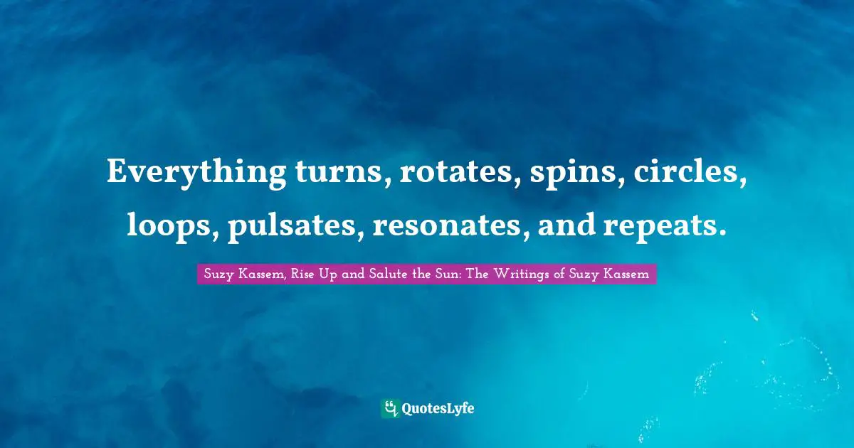 Everything turns, rotates, spins, circles, loops, pulsates, resonates, and repeats.