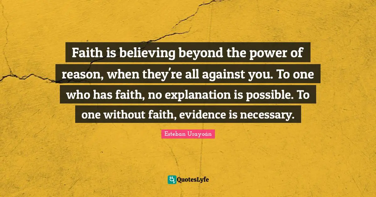 Faith is believing beyond the power of reason, when they're all against you. To one who has faith, no explanation is possible. To one without faith, evidence is necessary.