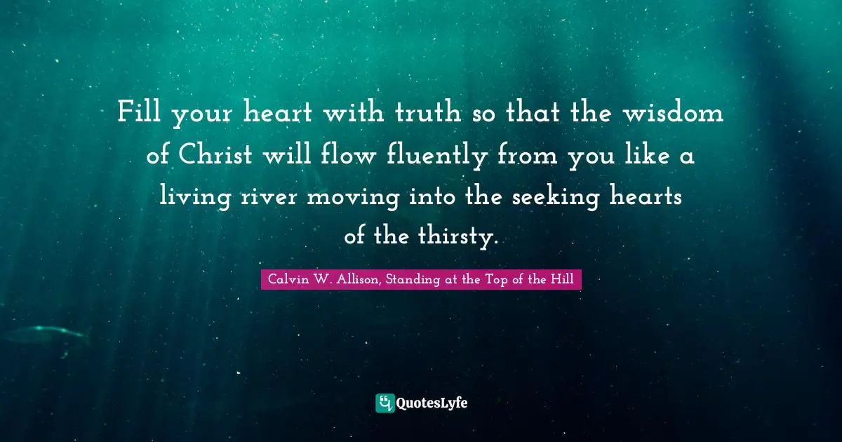 Fill your heart with truth so that the wisdom of Christ will flow fluently from you like a living river moving into the seeking hearts of the thirsty.