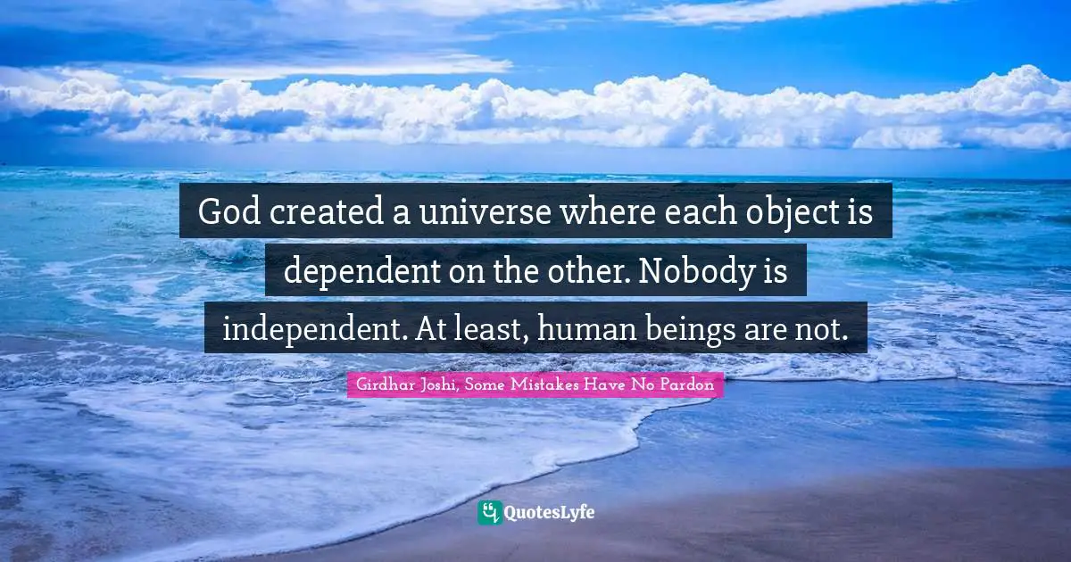 God created a universe where each object is dependent on the other. Nobody is independent. At least, human beings are not.