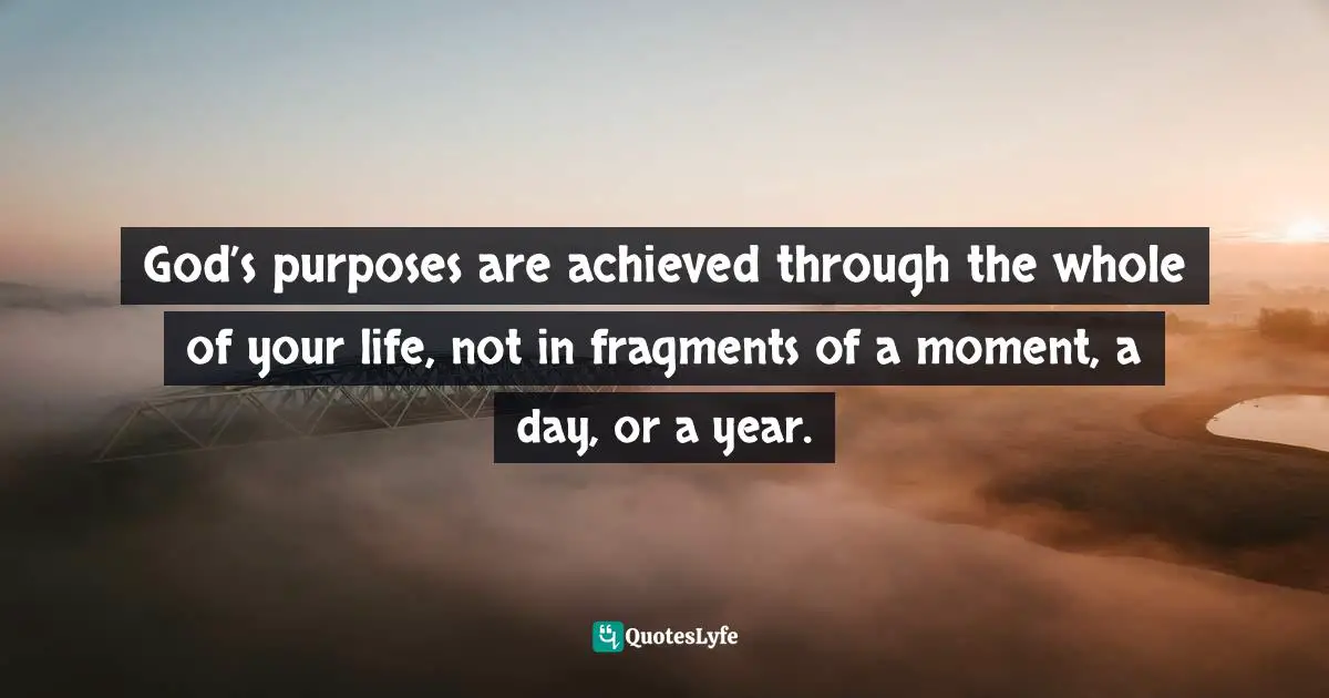 God’s purposes are achieved through the whole of your life, not in fragments of a moment, a day, or a year.