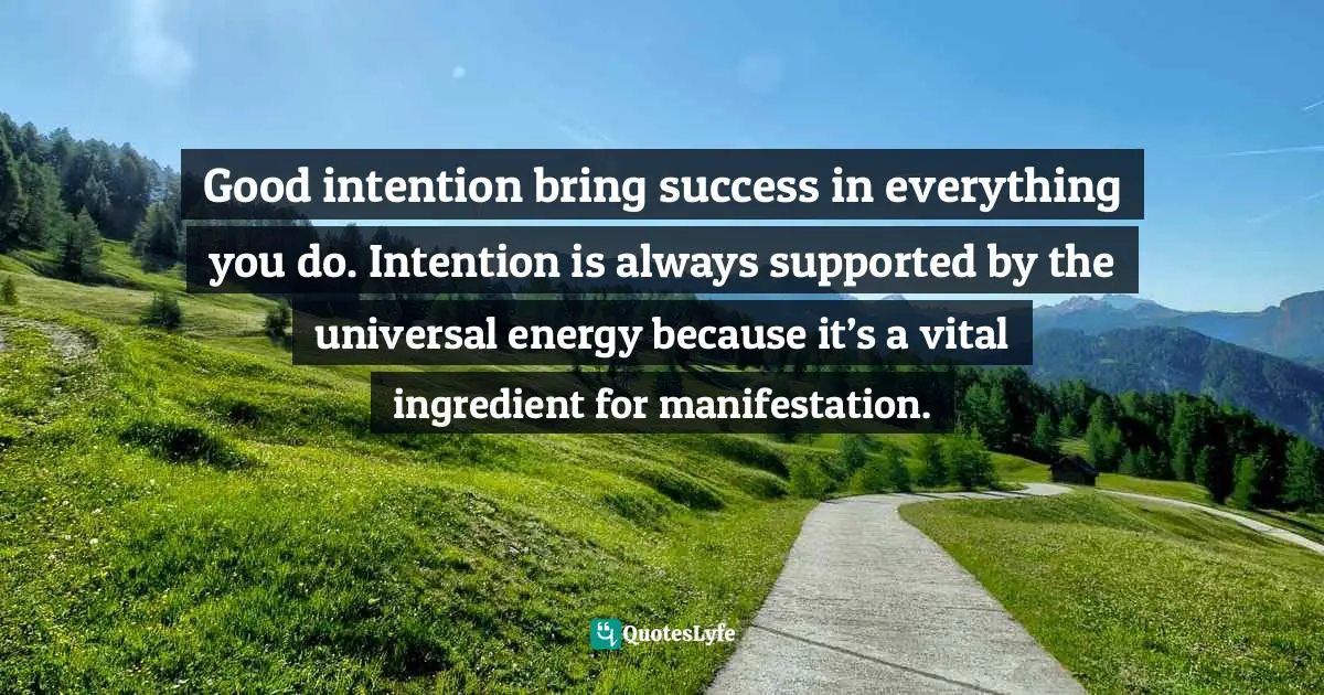 Good intention bring success in everything you do. Intention is always supported by the universal energy because it’s a vital ingredient for manifestation.