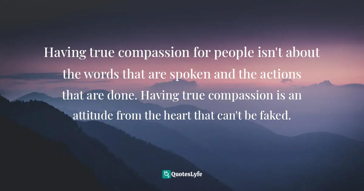 Having true compassion for people isn't about the words that are spoken and the actions that are done. Having true compassion is an attitude from the heart that can't be faked.