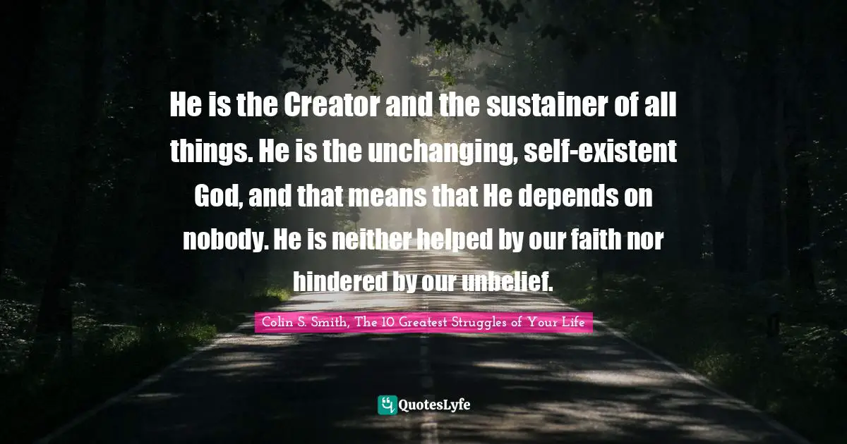 Creator God Quotes: "He is the Creator and the sustainer of all things. He is the unchanging, self-existent God, and that means that He depends on nobody. He is neither helped by our faith nor hindered by our unbelief."