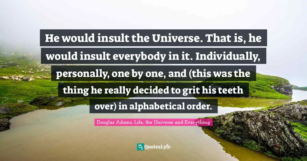 He would insult the Universe. That is, he would insult everybody in it. Individually, personally, one by one, and (this was the thing he really decided to grit his teeth over) in alphabetical order.