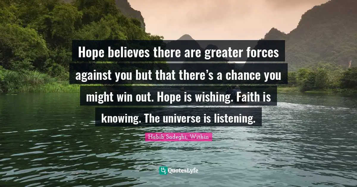 Hope believes there are greater forces against you but that there’s a chance you might win out. Hope is wishing. Faith is knowing. The universe is listening.