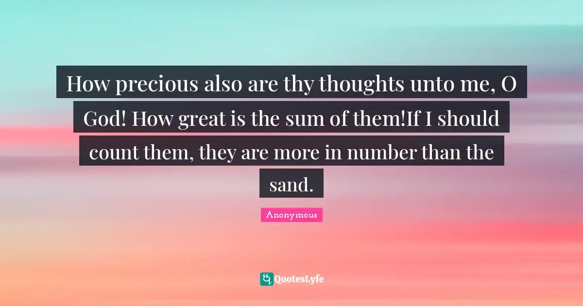 How precious also are thy thoughts unto me, O God! How great is the sum of them!If I should count them, they are more in number than the sand.