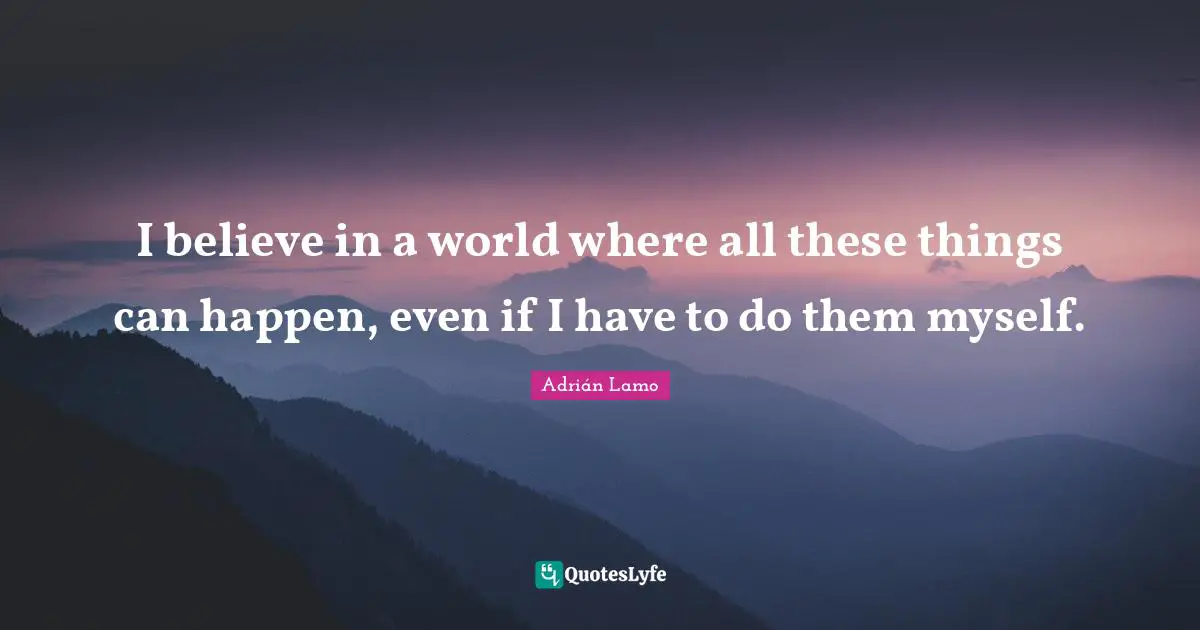 I believe in a world where all these things can happen, even if I have to do them myself.