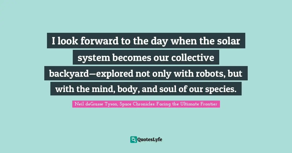 I look forward to the day when the solar system becomes our collective backyard—explored not only with robots, but with the mind, body, and soul of our species.