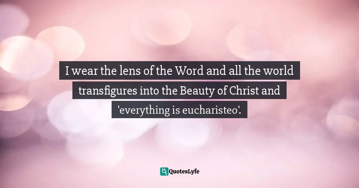I wear the lens of the Word and all the world transfigures into the Beauty of Christ and 'everything is eucharisteo'.
