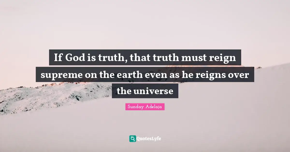 If God is truth, that truth must reign supreme on the earth even as he reigns over the universe