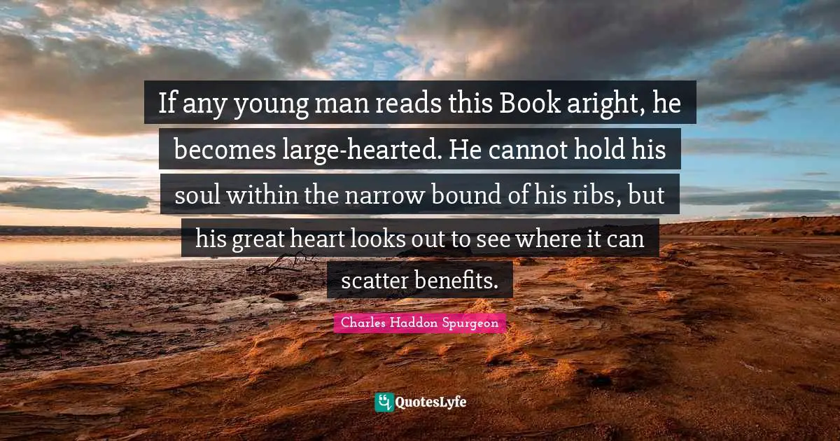 If any young man reads this Book aright, he becomes large-hearted. He cannot hold his soul within the narrow bound of his ribs, but his great heart looks out to see where it can scatter benefits.