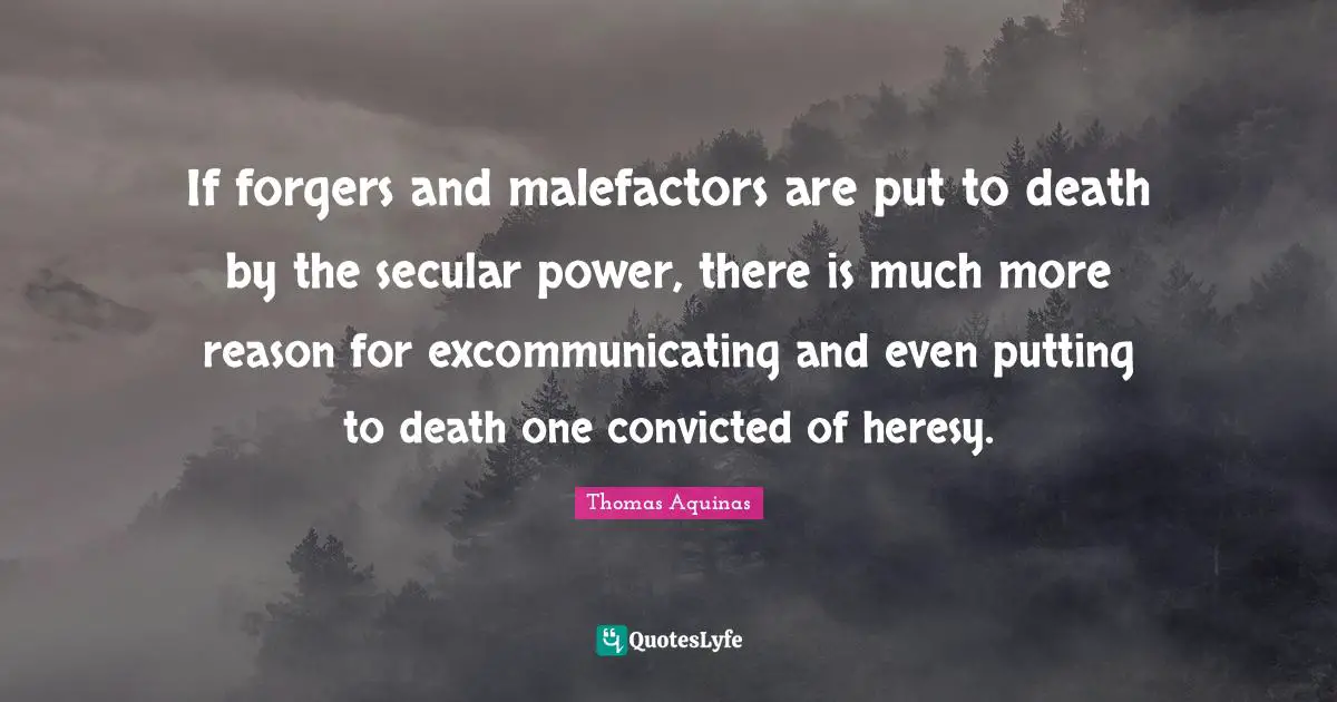If forgers and malefactors are put to death by the secular power, there is much more reason for excommunicating and even putting to death one convicted of heresy.