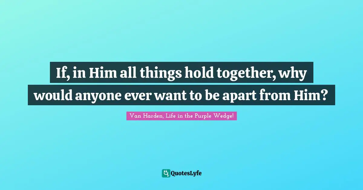 If, in Him all things hold together, why would anyone ever want to be apart from Him?