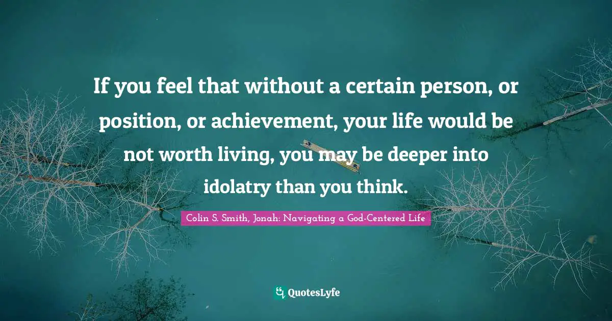 If you feel that without a certain person, or position, or achievement, your life would be not worth living, you may be deeper into idolatry than you think.