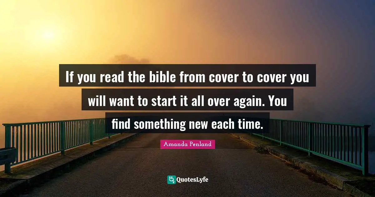 If you read the bible from cover to cover you will want to start it all over again. You find something new each time.
