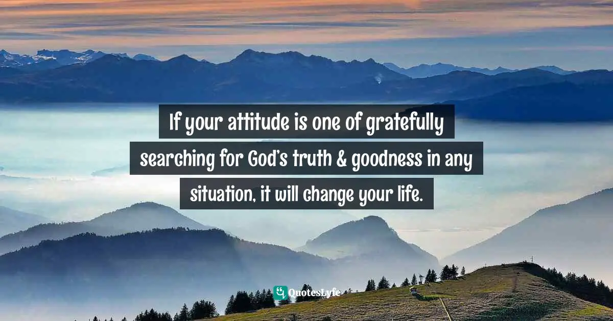 If your attitude is one of gratefully searching for God’s truth & goodness in any situation, it will change your life.