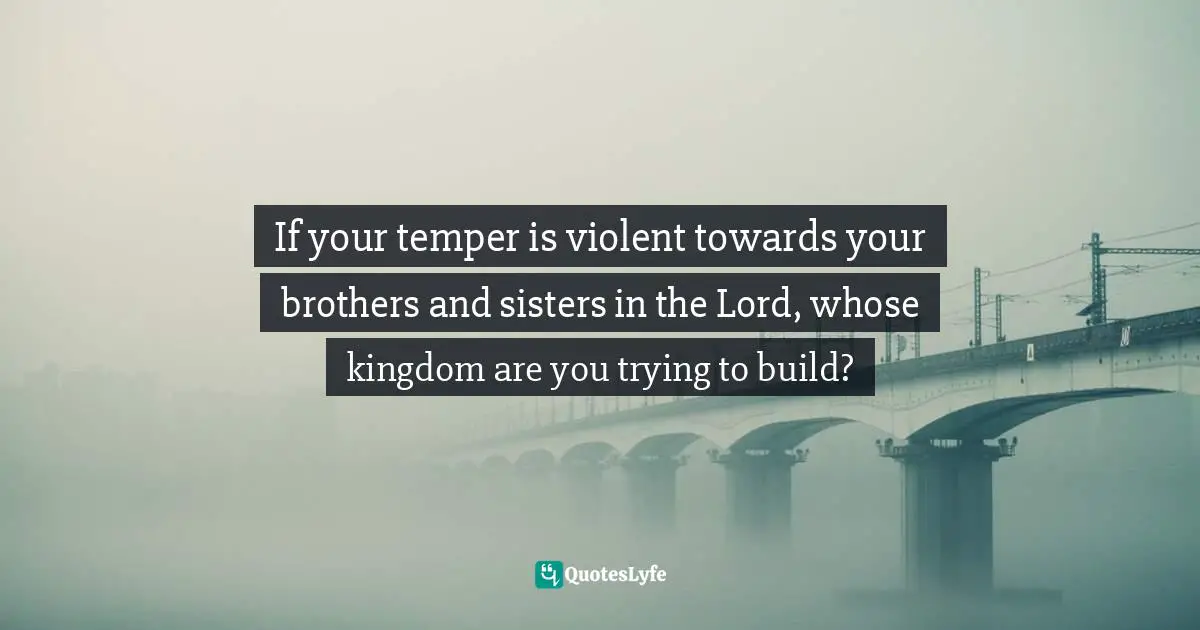 If your temper is violent towards your brothers and sisters in the Lord, whose kingdom are you trying to build?
