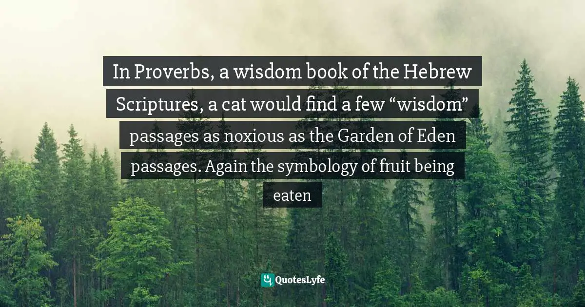 In Proverbs, a wisdom book of the Hebrew Scriptures, a cat would find a few “wisdom” passages as noxious as the Garden of Eden passages. Again the symbology of fruit being eaten