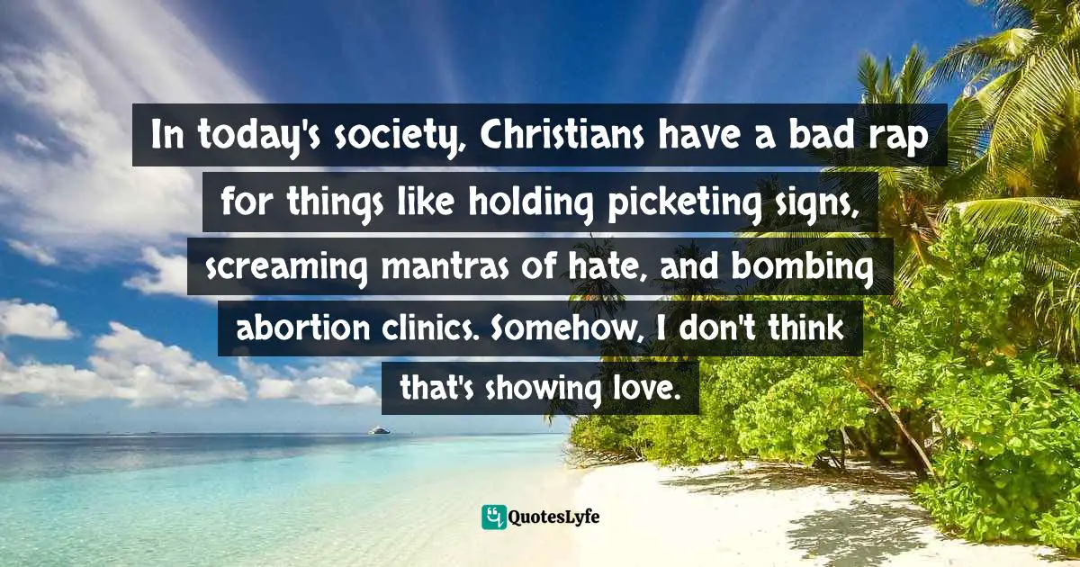 In today's society, Christians have a bad rap for things like holding picketing signs, screaming mantras of hate, and bombing abortion clinics. Somehow, I don't think that's showing love.