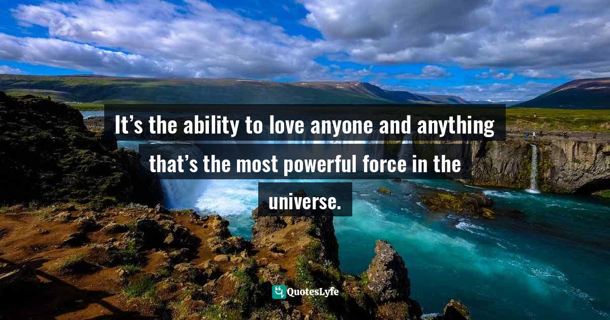 It’s the ability to love anyone and anything that’s the most powerful force in the universe.
