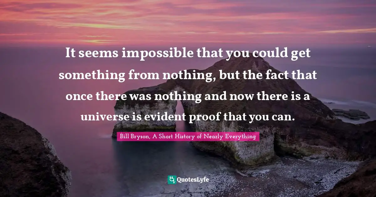 It seems impossible that you could get something from nothing, but the fact that once there was nothing and now there is a universe is evident proof that you can.
