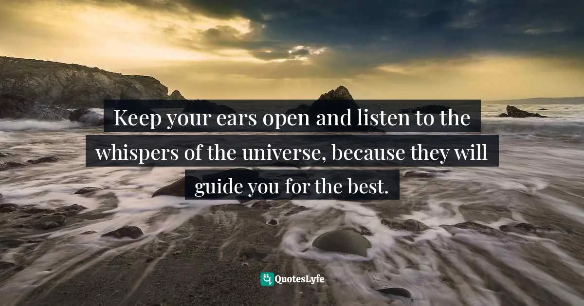 Keep your ears open and listen to the whispers of the universe, because they will guide you for the best.