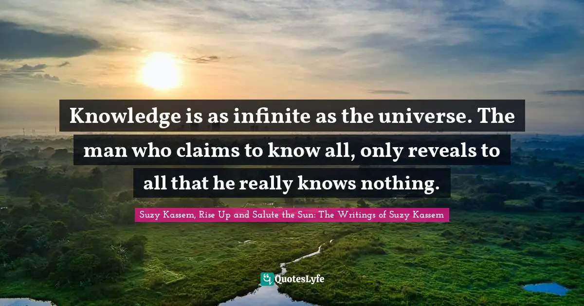 Knowledge is as infinite as the universe. The man who claims to know all, only reveals to all that he really knows nothing.