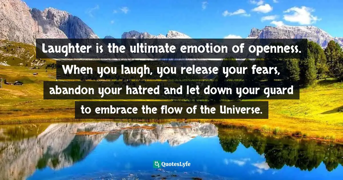 Laughter is the ultimate emotion of openness. When you laugh, you release your fears, abandon your hatred and let down your guard to embrace the flow of the Universe.