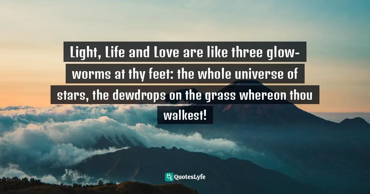 Light, Life and Love are like three glow-worms at thy feet: the whole universe of stars, the dewdrops on the grass whereon thou walkest!