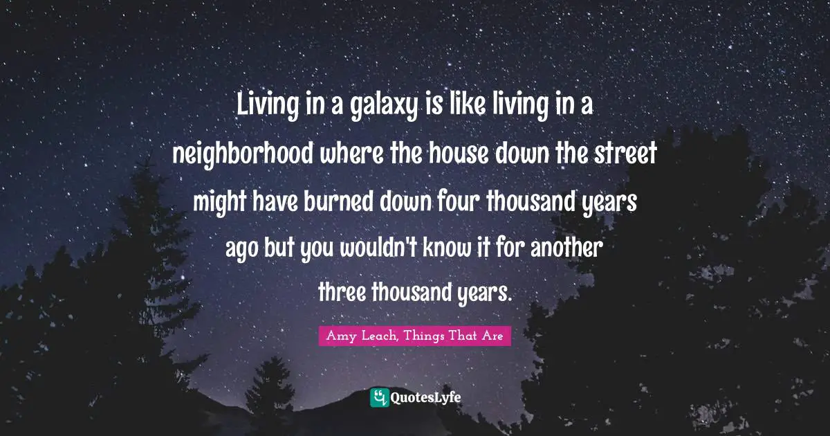 Living in a galaxy is like living in a neighborhood where the house down the street might have burned down four thousand years ago but you wouldn't know it for another three thousand years.