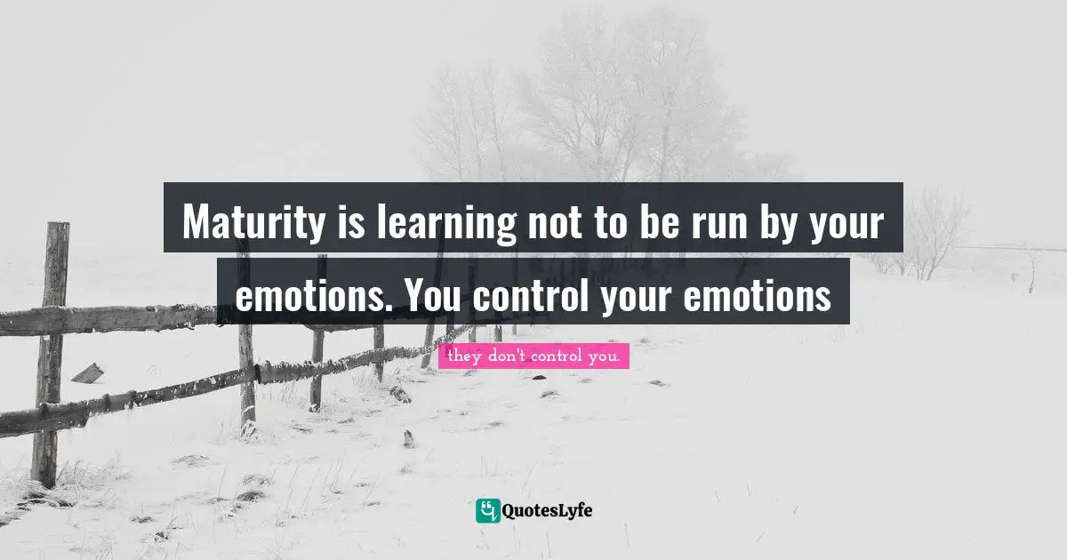 Maturity is learning not to be run by your emotions. You control your emotions