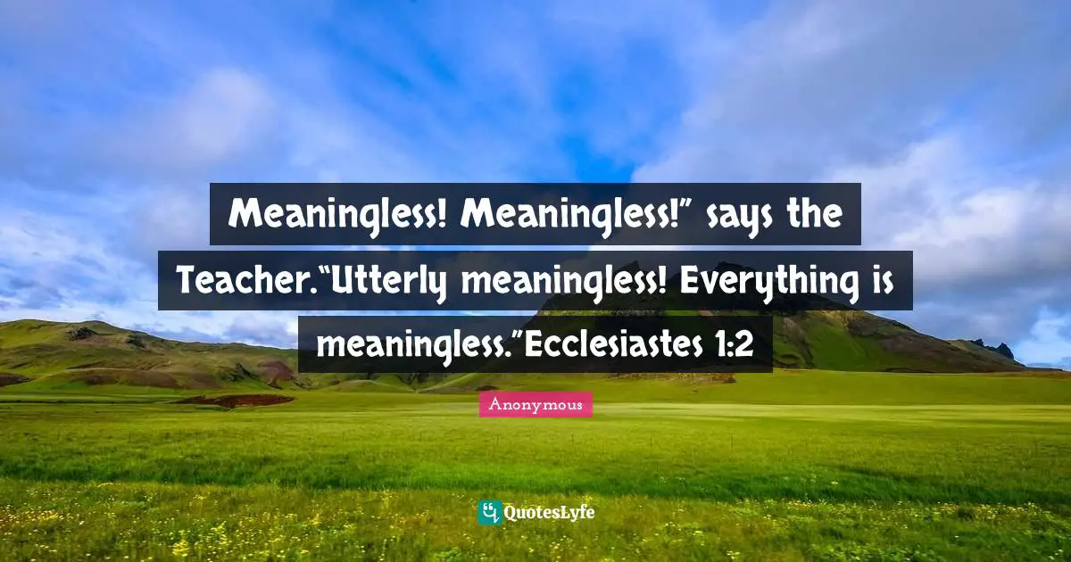 Meaningless! Meaningless!” says the Teacher.“Utterly meaningless! Everything is meaningless.”Ecclesiastes 1:2
