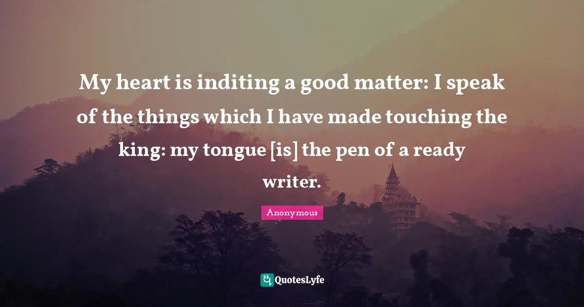 Psalms Quotes: "My heart is inditing a good matter: I speak of the things which I have made touching the king: my tongue [is] the pen of a ready writer."