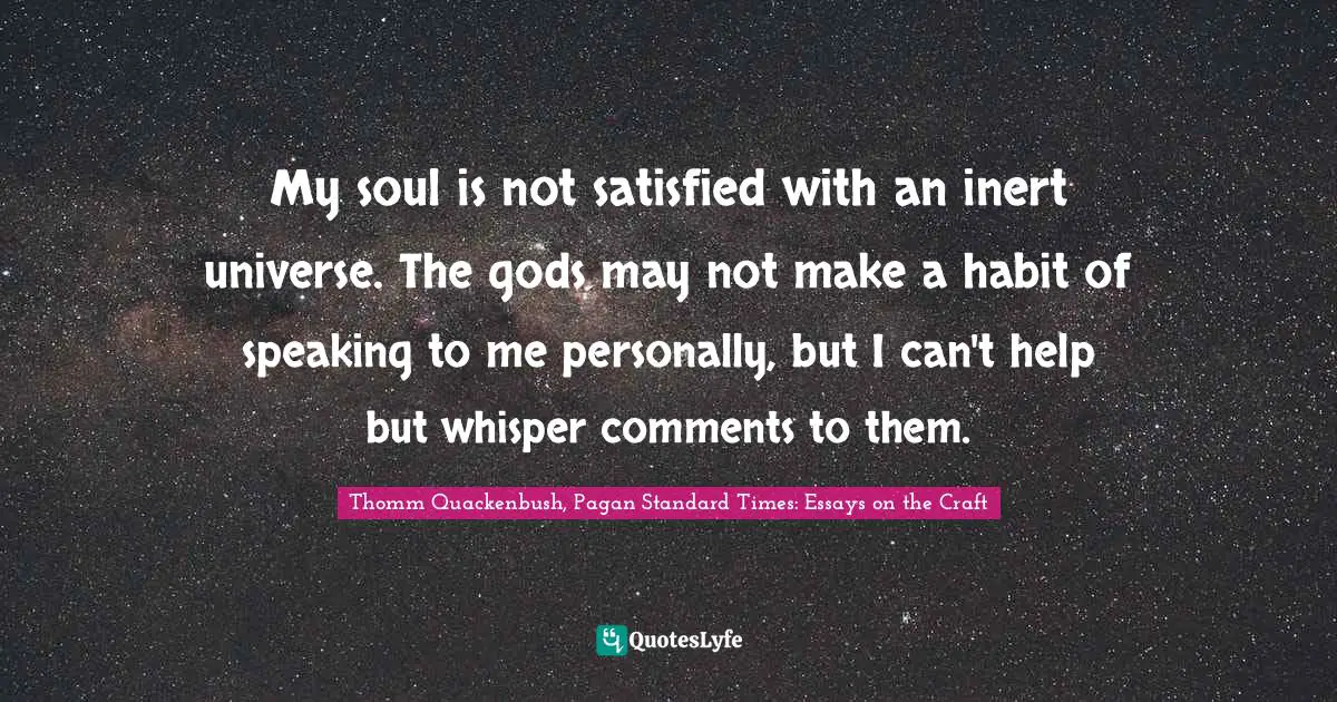 My soul is not satisfied with an inert universe. The gods may not make a habit of speaking to me personally, but I can't help but whisper comments to them.
