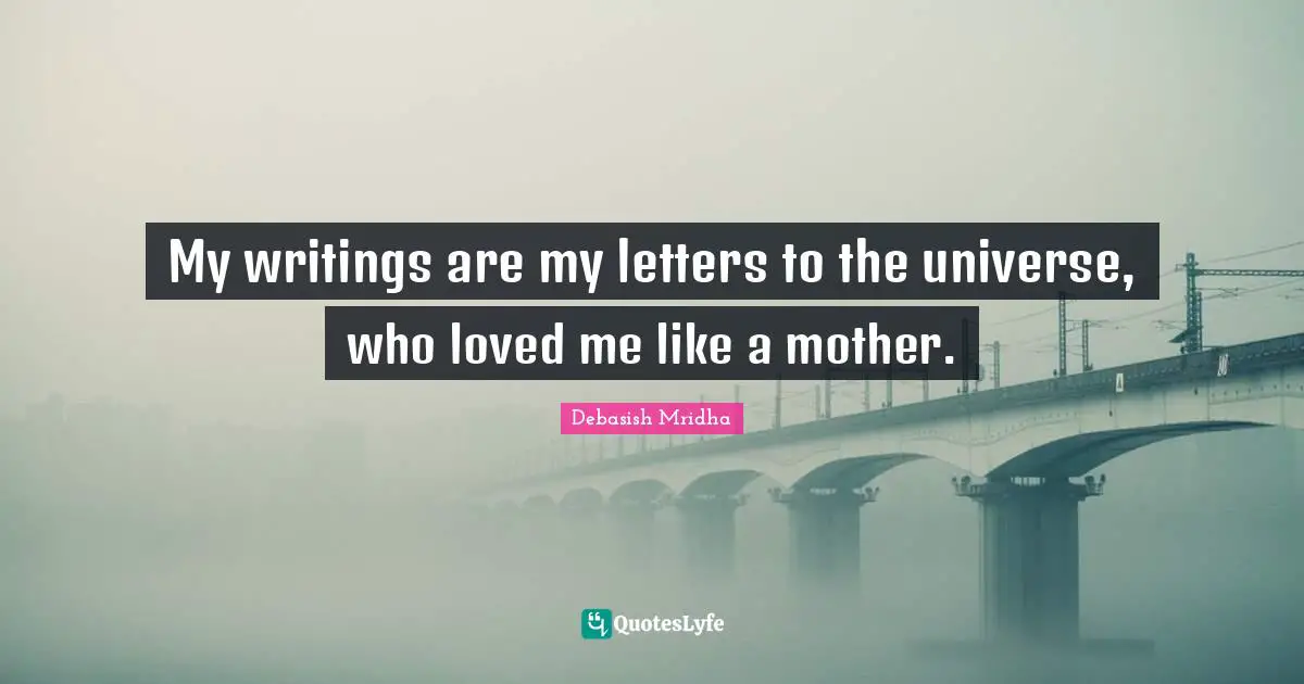 My writings are my letters to the universe, who loved me like a mother.