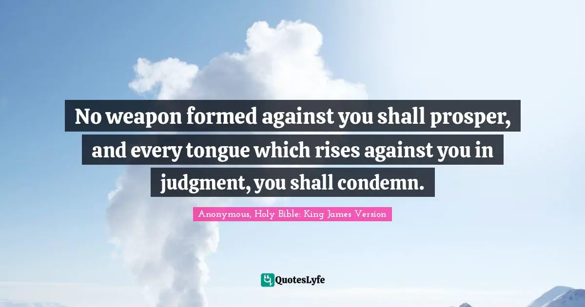 Anonymous, Holy Bible: King James Version Quotes: "No weapon formed against you shall prosper, and every tongue which rises against you in judgment, you shall condemn."