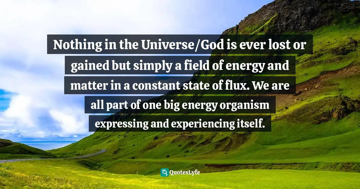 Nothing in the Universe/God is ever lost or gained but simply a field of energy and matter in a constant state of flux. We are all part of one big energy organism expressing and experiencing itself.