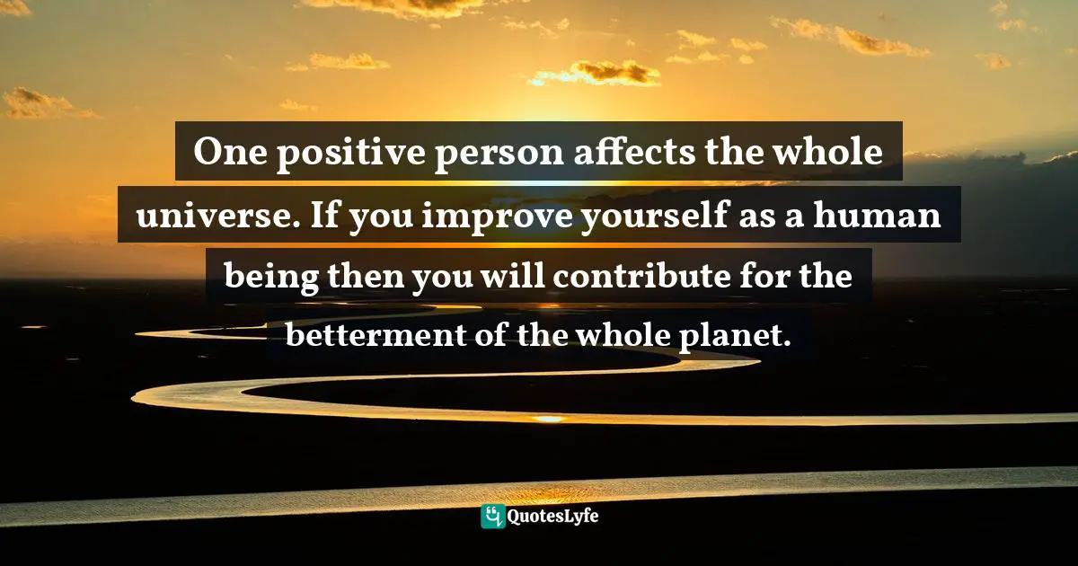 One positive person affects the whole universe. If you improve yourself as a human being then you will contribute for the betterment of the whole planet.