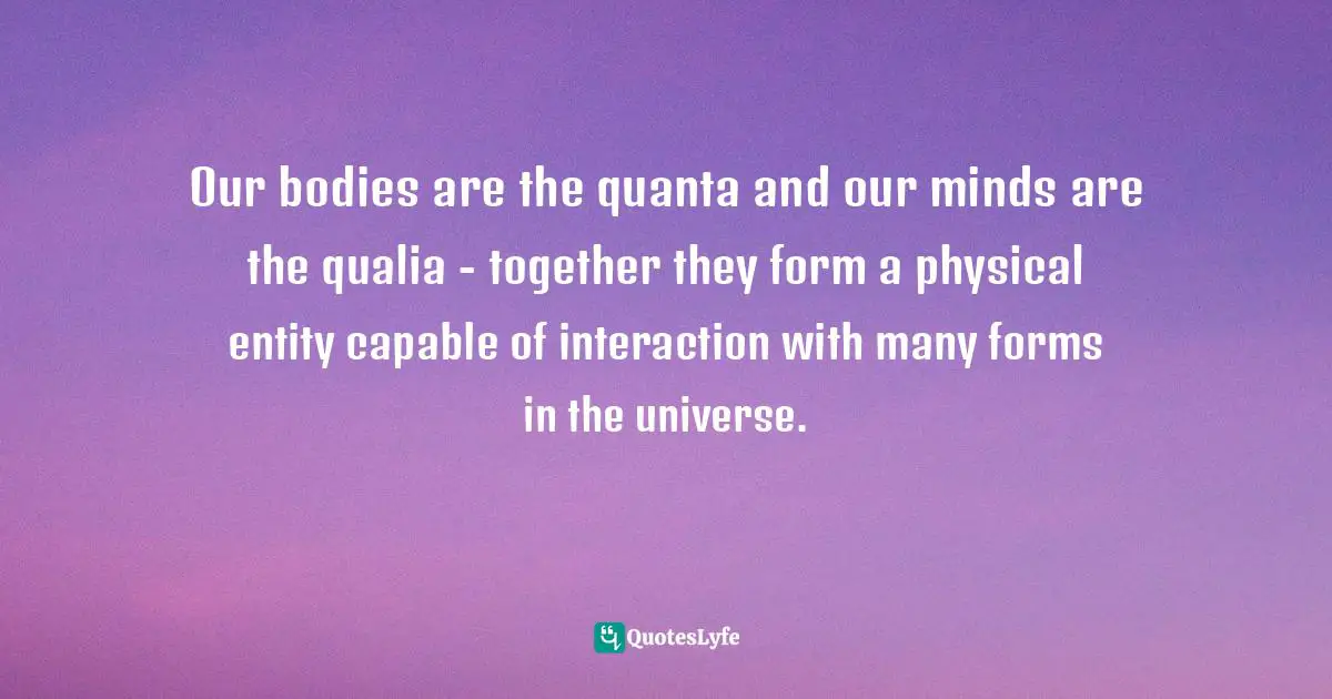 Our bodies are the quanta and our minds are the qualia - together they form a physical entity capable of interaction with many forms in the universe.