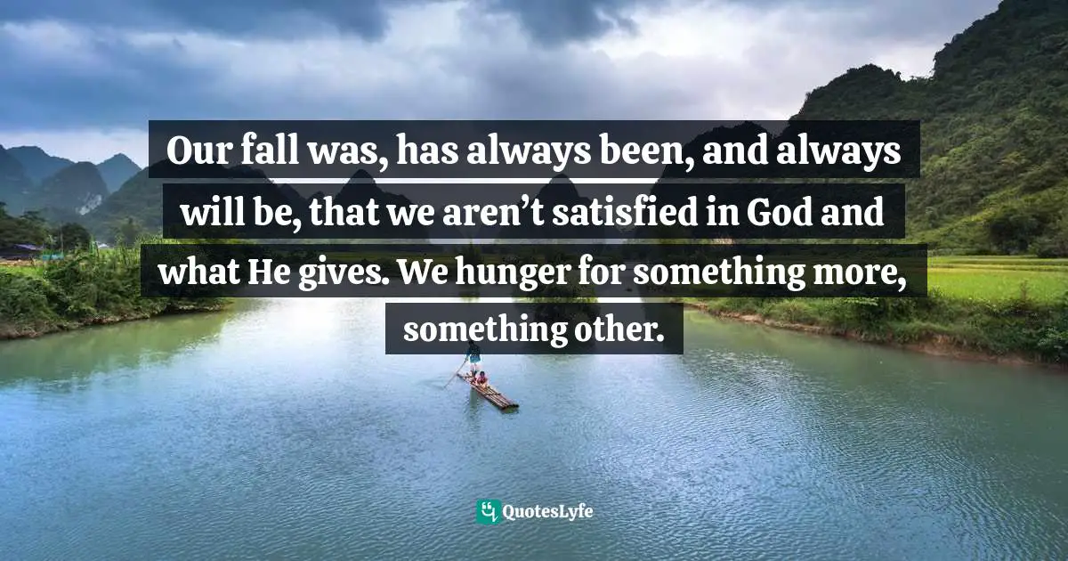 Our fall was, has always been, and always will be, that we aren’t satisfied in God and what He gives. We hunger for something more, something other.