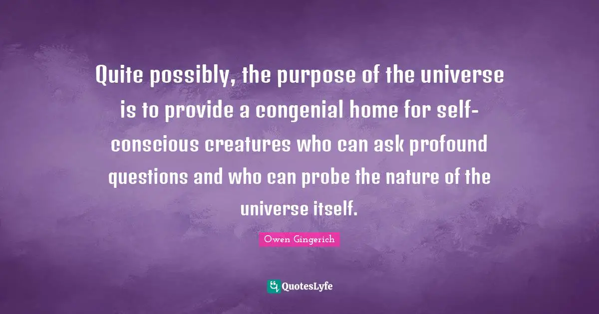 Quite possibly, the purpose of the universe is to provide a congenial home for self-conscious creatures who can ask profound questions and who can probe the nature of the universe itself.