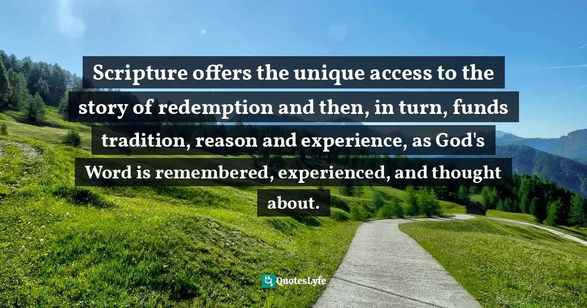 Scripture offers the unique access to the story of redemption and then, in turn, funds tradition, reason and experience, as God's Word is remembered, experienced, and thought about.