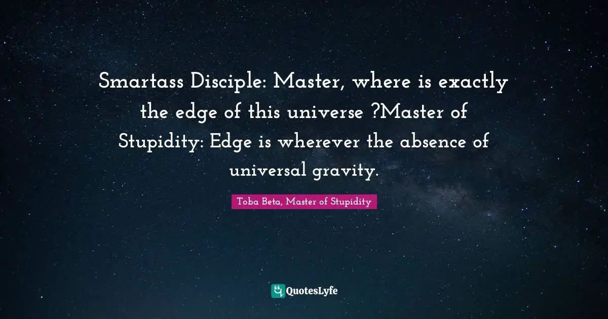 Smartass Disciple: Master, where is exactly the edge of this universe ?Master of Stupidity: Edge is wherever the absence of universal gravity.
